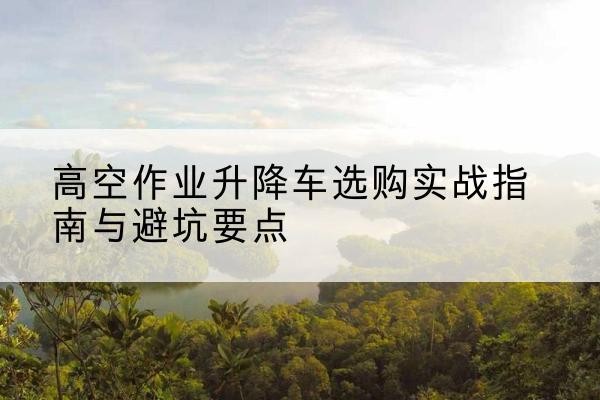 东西湖升降车怎么选-高空作业升降车选购实战指南与避坑要点