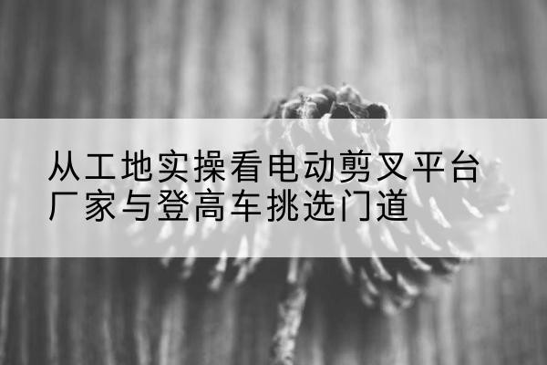 东西湖电动剪叉升降平台厂家-从工地实操看电动剪叉平台厂家与登高车挑选门道