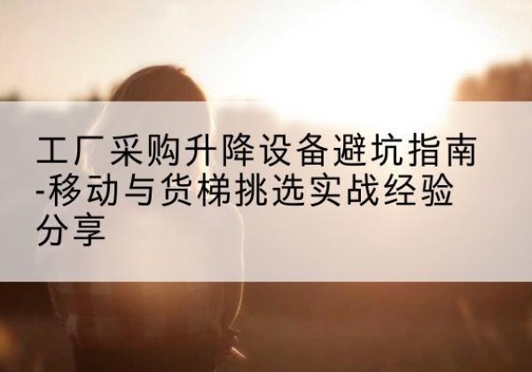 东西湖移动式升降机怎么选-工厂采购升降设备避坑指南-移动与货梯挑选实战经验分享