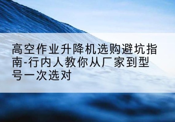 东西湖升降平台厂家-高空作业升降机选购避坑指南-行内人教你从厂家到型号一次选对