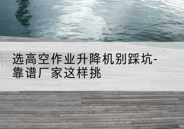 东西湖剪叉式升降机厂家-选高空作业升降机别踩坑-靠谱厂家这样挑