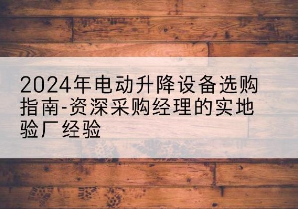 东西湖电动剪叉升降平台厂家-2024年电动升降设备选购指南-资深采购经理的实地验厂经验