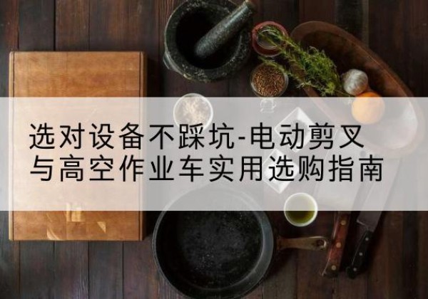 东西湖电动剪叉升降平台怎么选-选对设备不踩坑-电动剪叉与高空作业车实用选购指南