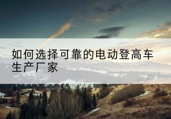东西湖电动登高车厂家-如何选择可靠的电动登高车生产厂家
