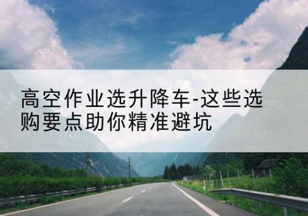 东西湖升降车厂家-高空作业选升降车-这些选购要点助你*避坑