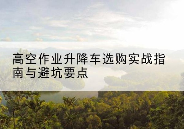 东西湖升降车怎么选-高空作业升降车选购实战指南与避坑要点