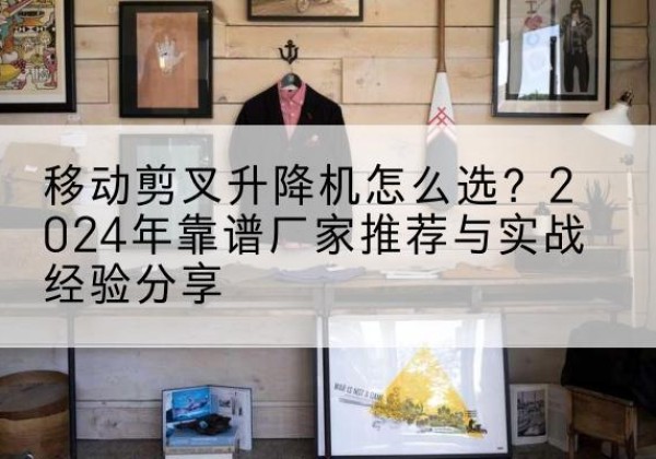 东西湖升降平台厂家推荐-移动剪叉升降机怎么选？2024年靠谱厂家推荐与实战经验分享